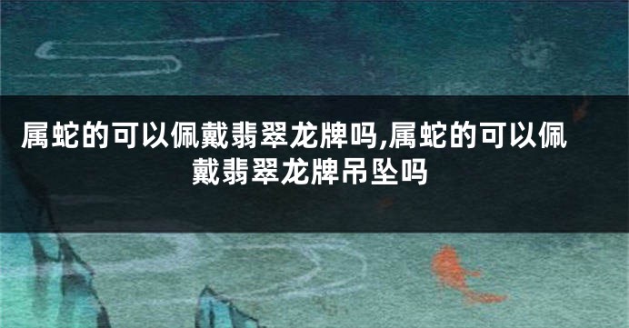 属蛇的可以佩戴翡翠龙牌吗,属蛇的可以佩戴翡翠龙牌吊坠吗