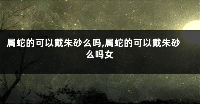 属蛇的可以戴朱砂么吗,属蛇的可以戴朱砂么吗女