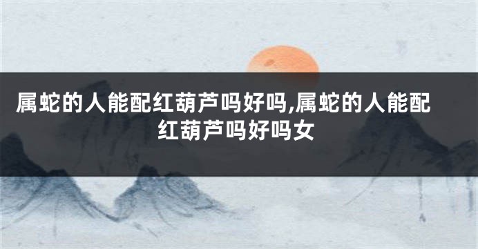 属蛇的人能配红葫芦吗好吗,属蛇的人能配红葫芦吗好吗女