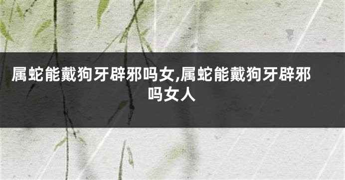 属蛇能戴狗牙辟邪吗女,属蛇能戴狗牙辟邪吗女人