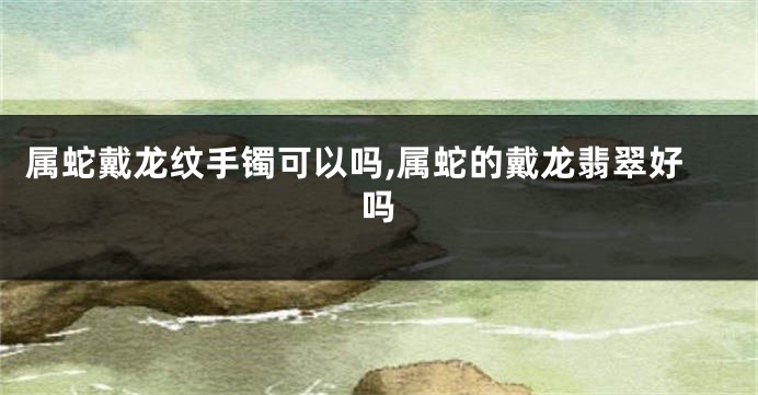 属蛇戴龙纹手镯可以吗,属蛇的戴龙翡翠好吗