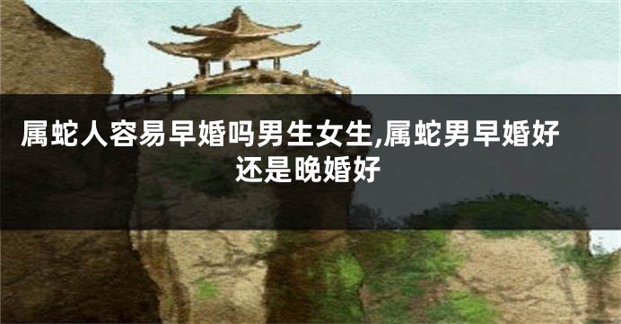 属蛇人容易早婚吗男生女生,属蛇男早婚好还是晚婚好