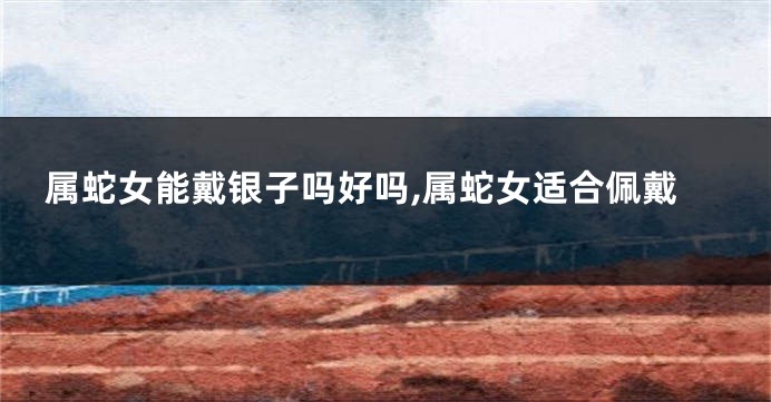 属蛇女能戴银子吗好吗,属蛇女适合佩戴