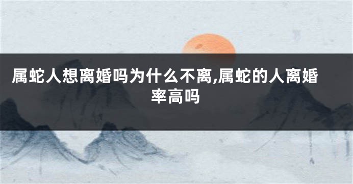 属蛇人想离婚吗为什么不离,属蛇的人离婚率高吗