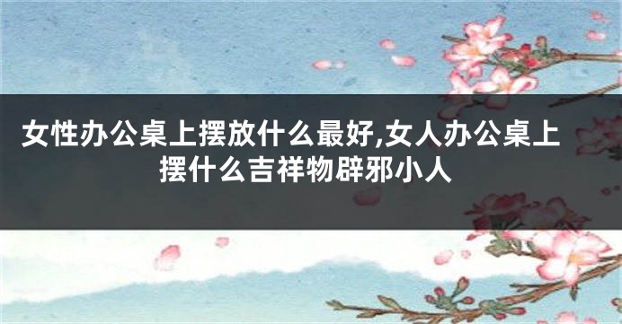 女性办公桌上摆放什么最好,女人办公桌上摆什么吉祥物辟邪小人