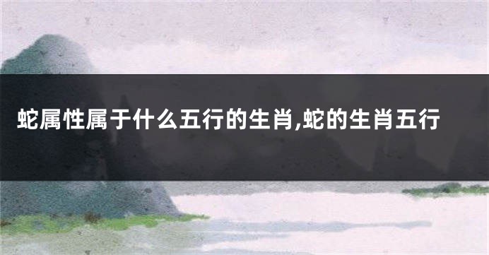 蛇属性属于什么五行的生肖,蛇的生肖五行