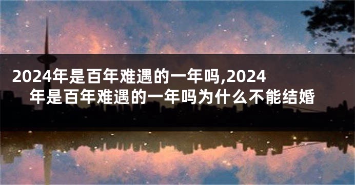 2024年是百年难遇的一年吗,2024年是百年难遇的一年吗为什么不能结婚