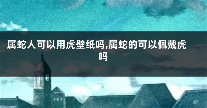 属蛇人可以用虎壁纸吗,属蛇的可以佩戴虎吗