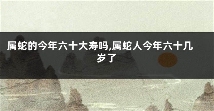 属蛇的今年六十大寿吗,属蛇人今年六十几岁了