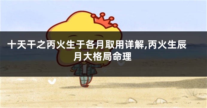 十天干之丙火生于各月取用详解,丙火生辰月大格局命理
