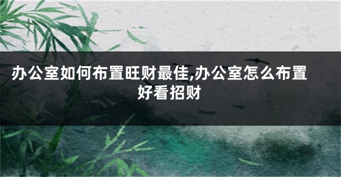 办公室如何布置旺财最佳,办公室怎么布置好看招财