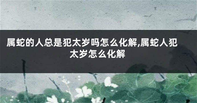 属蛇的人总是犯太岁吗怎么化解,属蛇人犯太岁怎么化解