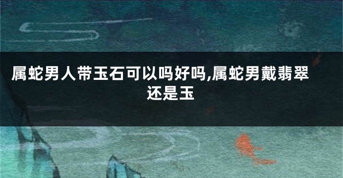 属蛇男人带玉石可以吗好吗,属蛇男戴翡翠还是玉
