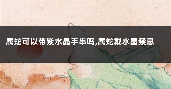 属蛇可以带紫水晶手串吗,属蛇戴水晶禁忌