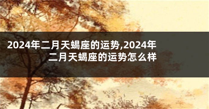2024年二月天蝎座的运势,2024年二月天蝎座的运势怎么样