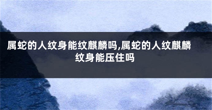 属蛇的人纹身能纹麒麟吗,属蛇的人纹麒麟纹身能压住吗