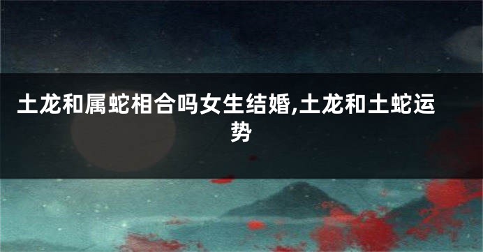 土龙和属蛇相合吗女生结婚,土龙和土蛇运势