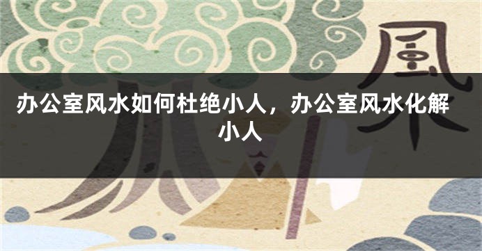 办公室风水如何杜绝小人，办公室风水化解小人