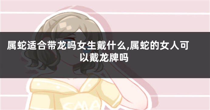 属蛇适合带龙吗女生戴什么,属蛇的女人可以戴龙牌吗