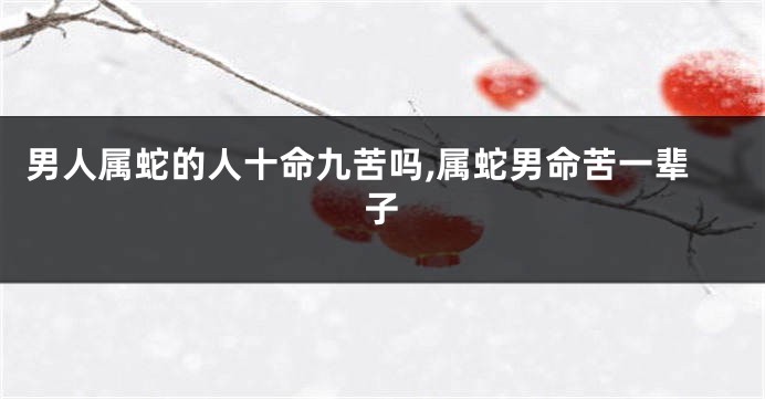 男人属蛇的人十命九苦吗,属蛇男命苦一辈子