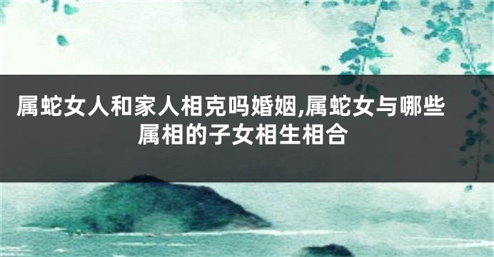 属蛇女人和家人相克吗婚姻,属蛇女与哪些属相的子女相生相合