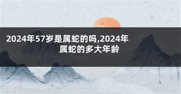 2024年57岁是属蛇的吗,2024年属蛇的多大年龄