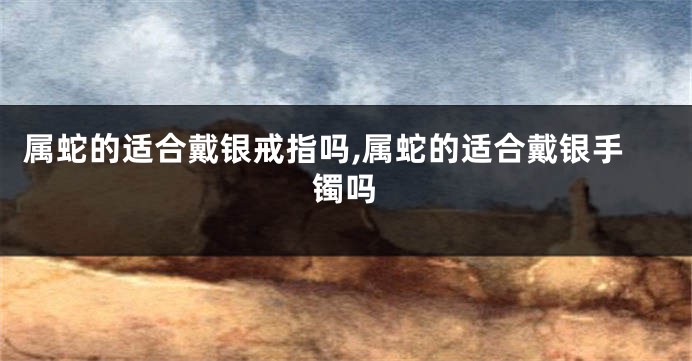 属蛇的适合戴银戒指吗,属蛇的适合戴银手镯吗