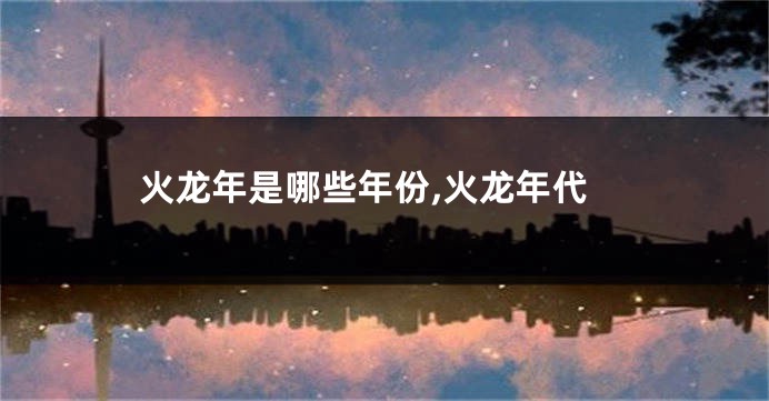 火龙年是哪些年份,火龙年代