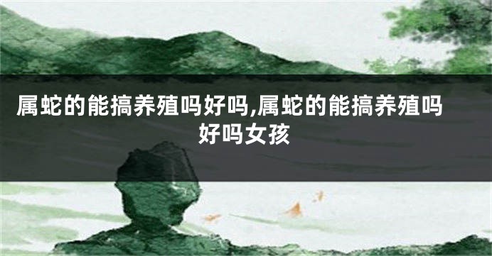 属蛇的能搞养殖吗好吗,属蛇的能搞养殖吗好吗女孩