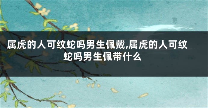 属虎的人可纹蛇吗男生佩戴,属虎的人可纹蛇吗男生佩带什么