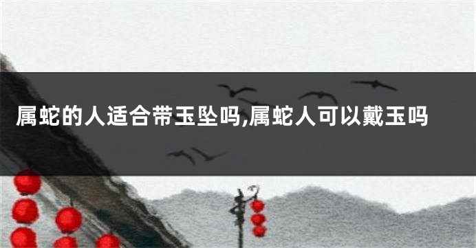 属蛇的人适合带玉坠吗,属蛇人可以戴玉吗