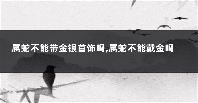 属蛇不能带金银首饰吗,属蛇不能戴金吗