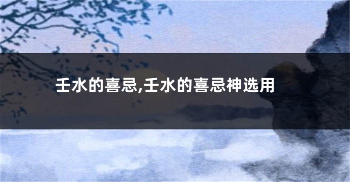 壬水的喜忌,壬水的喜忌神选用