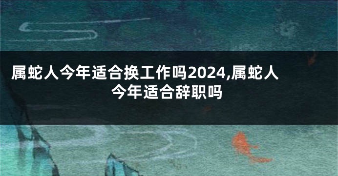 属蛇人今年适合换工作吗2024,属蛇人今年适合辞职吗