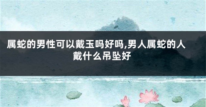 属蛇的男性可以戴玉吗好吗,男人属蛇的人戴什么吊坠好