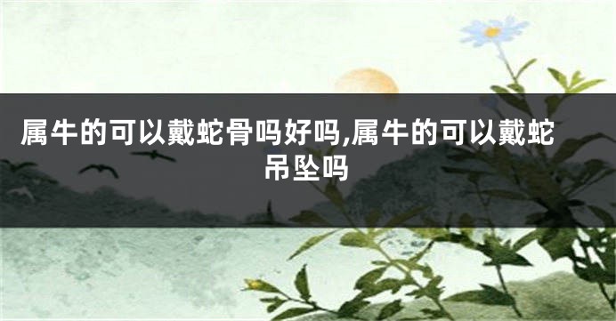 属牛的可以戴蛇骨吗好吗,属牛的可以戴蛇吊坠吗