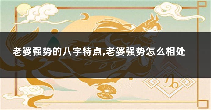 老婆强势的八字特点,老婆强势怎么相处