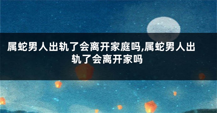 属蛇男人出轨了会离开家庭吗,属蛇男人出轨了会离开家吗