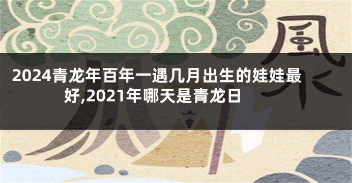 2024青龙年百年一遇几月出生的娃娃最好,2021年哪天是青龙日