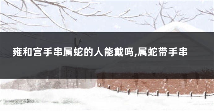 雍和宫手串属蛇的人能戴吗,属蛇带手串