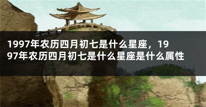 1997年农历四月初七是什么星座，1997年农历四月初七是什么星座是什么属性
