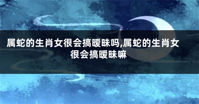 属蛇的生肖女很会搞暧昧吗,属蛇的生肖女很会搞暧昧嘛