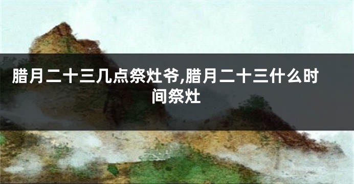 腊月二十三几点祭灶爷,腊月二十三什么时间祭灶