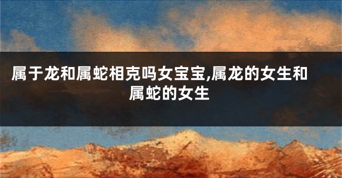 属于龙和属蛇相克吗女宝宝,属龙的女生和属蛇的女生