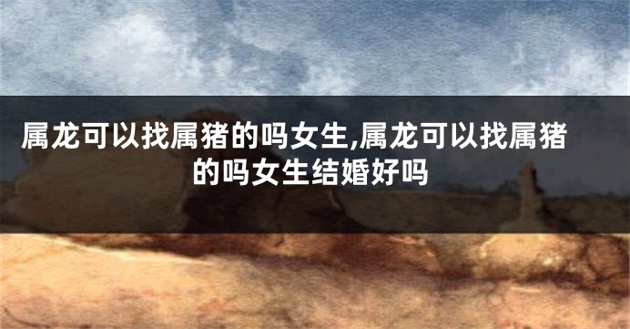 属龙可以找属猪的吗女生,属龙可以找属猪的吗女生结婚好吗