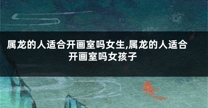 属龙的人适合开画室吗女生,属龙的人适合开画室吗女孩子