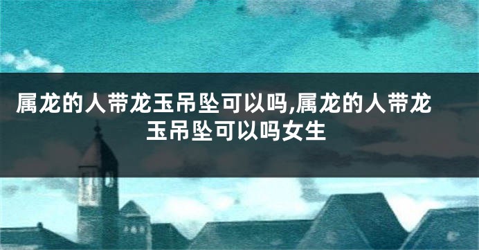 属龙的人带龙玉吊坠可以吗,属龙的人带龙玉吊坠可以吗女生