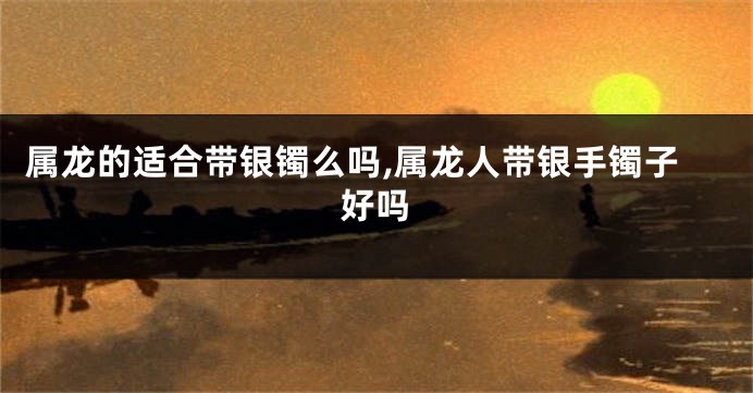 属龙的适合带银镯么吗,属龙人带银手镯子好吗