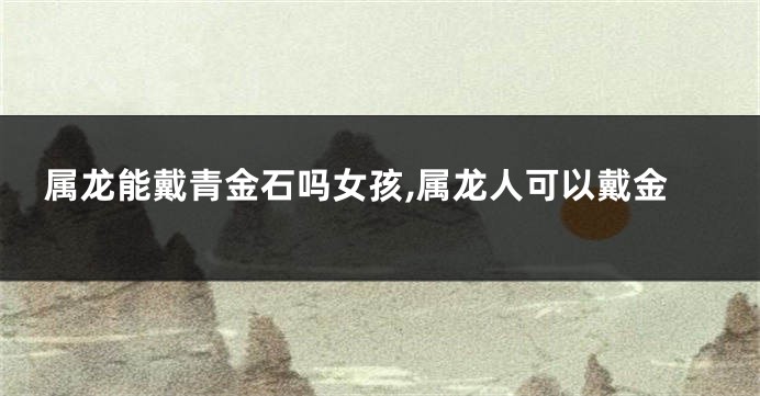 属龙能戴青金石吗女孩,属龙人可以戴金