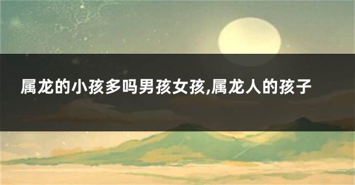 属龙的小孩多吗男孩女孩,属龙人的孩子